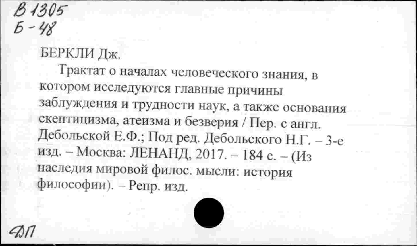 ﻿& Ш$-Б'Ю
БЕРКЛИ Дж.
Трактат о началах человеческого знания, в котором исследуются главные причины заблуждения и трудности наук, а также основания скептицизма, атеизма и безверия / Пер. с англ. Дебольской Е.Ф.; Под ред. Дебольского Н.Г. - 3-е изд. - Москва: ЛЕНАНД, 2017. - 184 с. - (Из наследия мировой филос. мысли: история философии). - Репр. изд.